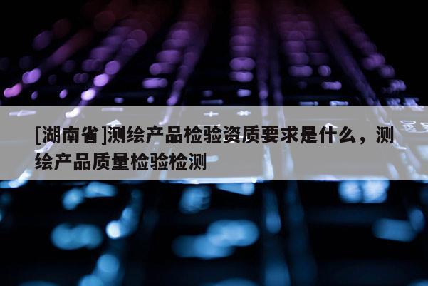 [湖南省]測繪產品檢驗資質要求是什么，測繪產品質量檢驗檢測
