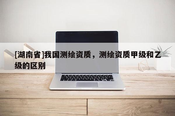 [湖南省]我國測繪資質，測繪資質甲級和乙級的區別