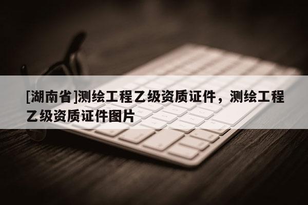 [湖南省]測繪工程乙級資質證件，測繪工程乙級資質證件圖片