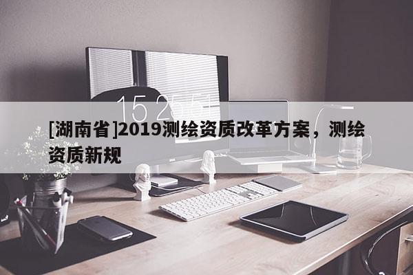 [湖南省]2019測(cè)繪資質(zhì)改革方案，測(cè)繪資質(zhì)新規(guī)