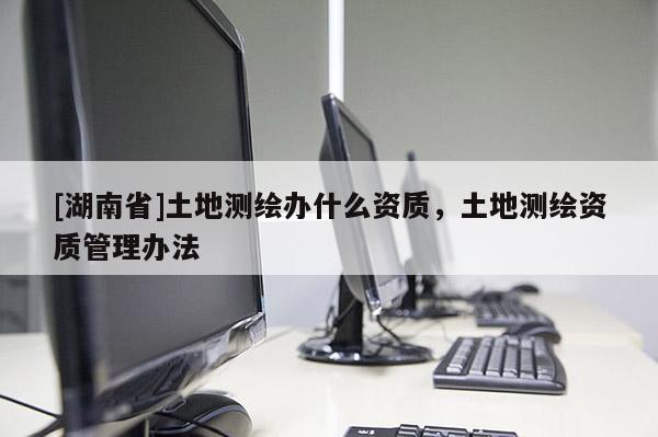 [湖南省]土地測(cè)繪辦什么資質(zhì)，土地測(cè)繪資質(zhì)管理辦法