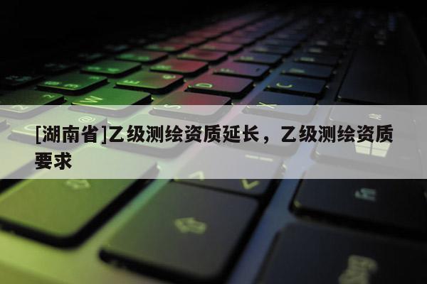 [湖南省]乙級測繪資質延長，乙級測繪資質要求