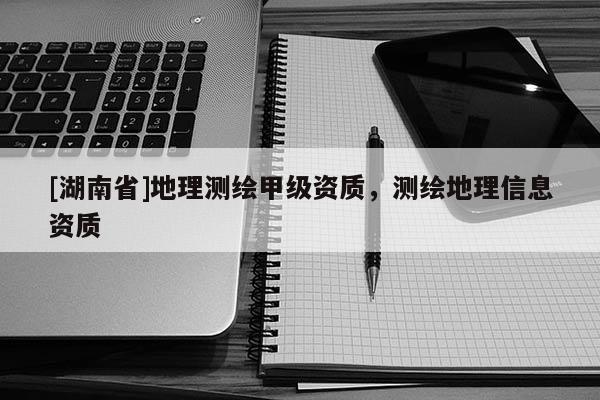 [湖南省]地理測繪甲級資質，測繪地理信息資質