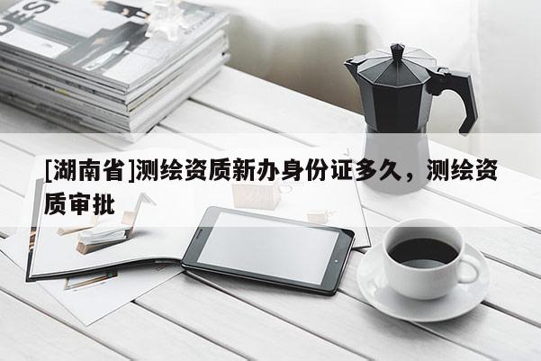 [湖南省]測(cè)繪資質(zhì)新辦身份證多久，測(cè)繪資質(zhì)審批