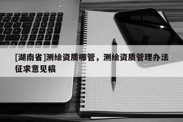 [湖南省]測繪資質哪管，測繪資質管理辦法征求意見稿