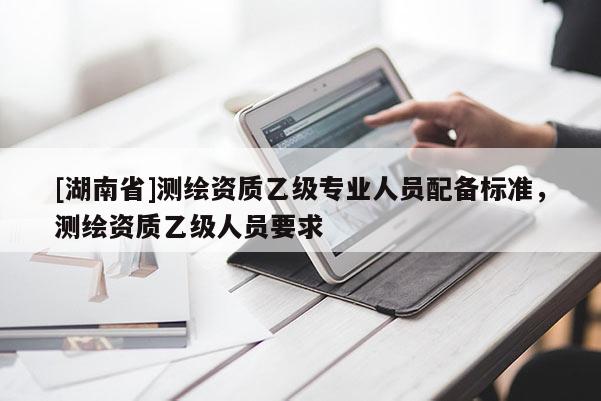 [湖南省]測繪資質(zhì)乙級專業(yè)人員配備標準，測繪資質(zhì)乙級人員要求