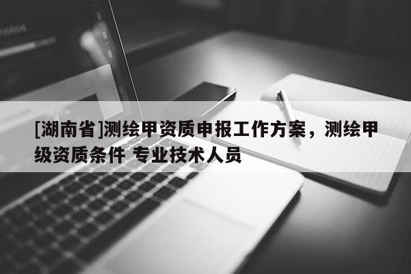 [湖南省]測(cè)繪甲資質(zhì)申報(bào)工作方案，測(cè)繪甲級(jí)資質(zhì)條件 專業(yè)技術(shù)人員
