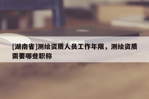 [湖南省]測繪資質人員工作年限，測繪資質需要哪些職稱