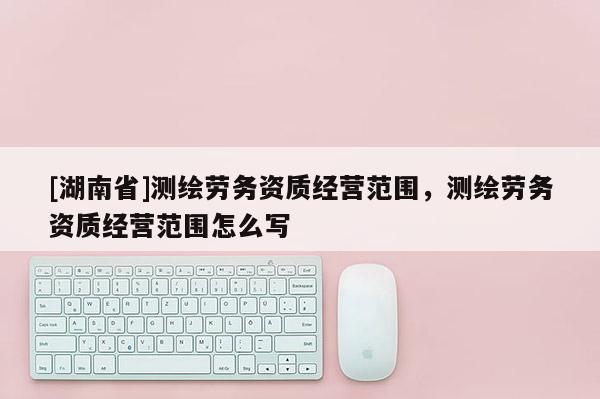 [湖南省]測繪勞務資質(zhì)經(jīng)營范圍，測繪勞務資質(zhì)經(jīng)營范圍怎么寫