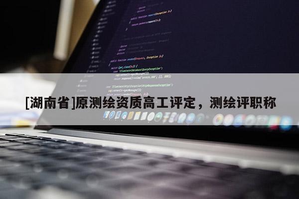 [湖南省]原測繪資質高工評定，測繪評職稱