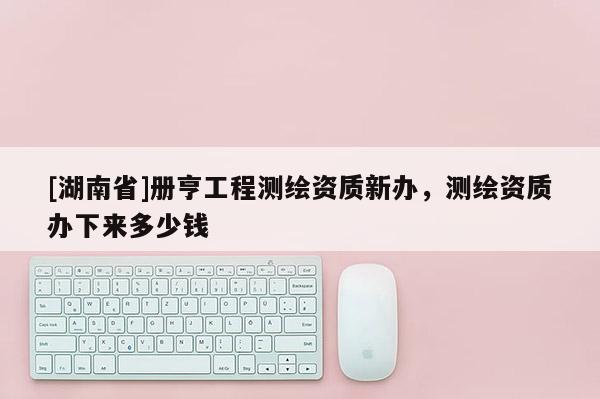 [湖南省]冊亨工程測繪資質新辦，測繪資質辦下來多少錢