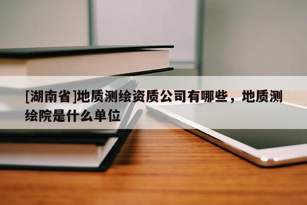 [湖南省]地質測繪資質公司有哪些，地質測繪院是什么單位