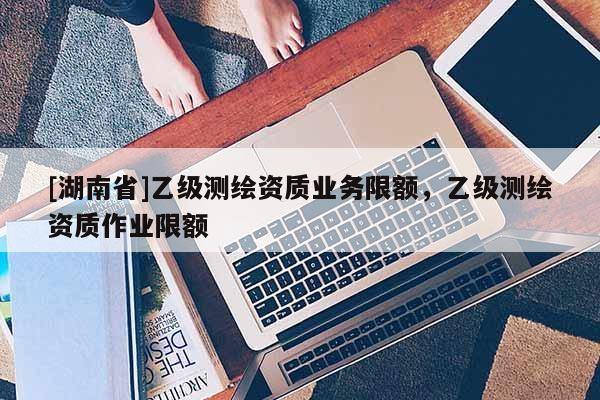 [湖南省]乙級測繪資質業務限額，乙級測繪資質作業限額