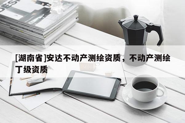 [湖南省]安達(dá)不動(dòng)產(chǎn)測(cè)繪資質(zhì)，不動(dòng)產(chǎn)測(cè)繪丁級(jí)資質(zhì)