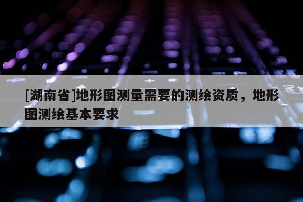 [湖南省]地形圖測(cè)量需要的測(cè)繪資質(zhì)，地形圖測(cè)繪基本要求