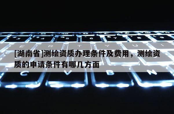 [湖南省]測繪資質辦理條件及費用，測繪資質的申請條件有哪幾方面