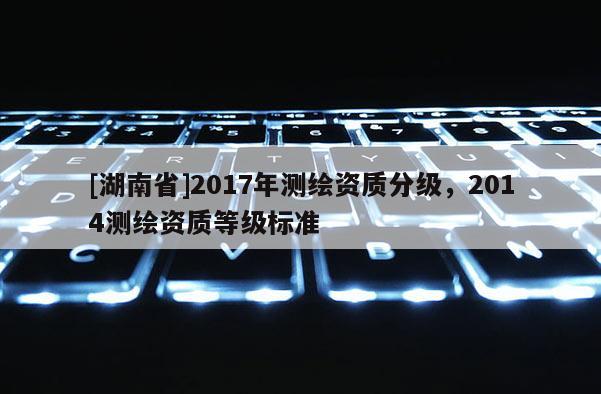 [湖南省]2017年測繪資質(zhì)分級，2014測繪資質(zhì)等級標(biāo)準(zhǔn)