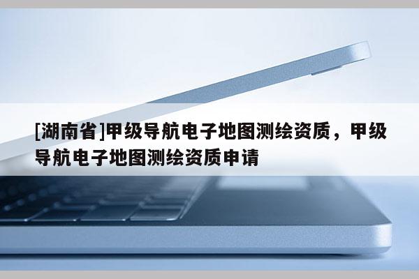 [湖南省]甲級導航電子地圖測繪資質，甲級導航電子地圖測繪資質申請