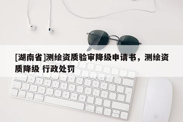 [湖南省]測(cè)繪資質(zhì)驗(yàn)審降級(jí)申請(qǐng)書，測(cè)繪資質(zhì)降級(jí) 行政處罰