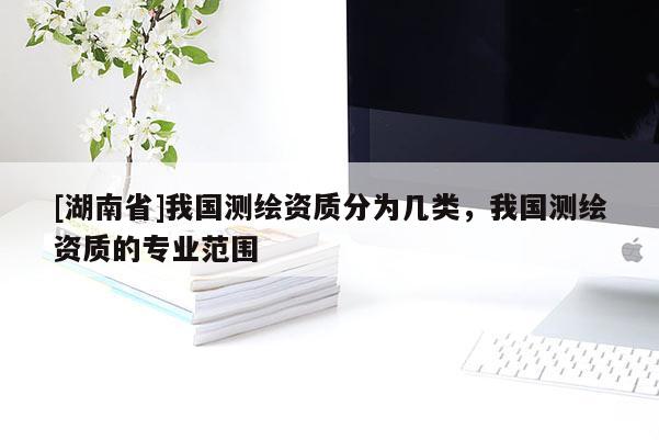 [湖南省]我國測繪資質分為幾類，我國測繪資質的專業范圍