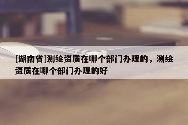 [湖南省]測繪資質(zhì)在哪個部門辦理的，測繪資質(zhì)在哪個部門辦理的好