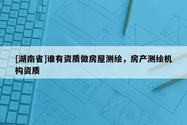 [湖南省]誰有資質(zhì)做房屋測繪，房產(chǎn)測繪機(jī)構(gòu)資質(zhì)