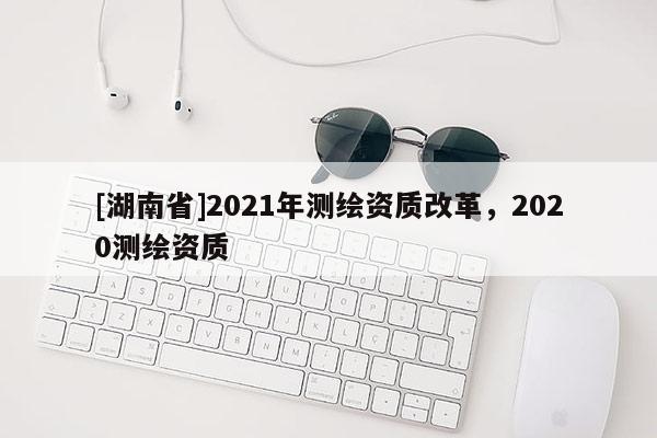 [湖南省]2021年測繪資質改革，2020測繪資質