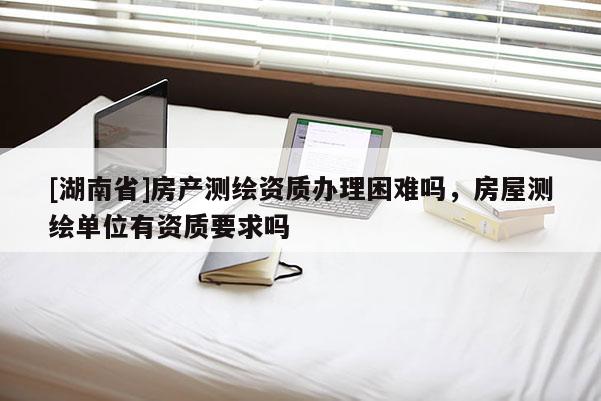 [湖南省]房產測繪資質辦理困難嗎，房屋測繪單位有資質要求嗎
