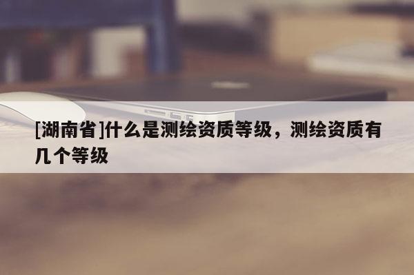[湖南省]什么是測繪資質(zhì)等級，測繪資質(zhì)有幾個(gè)等級