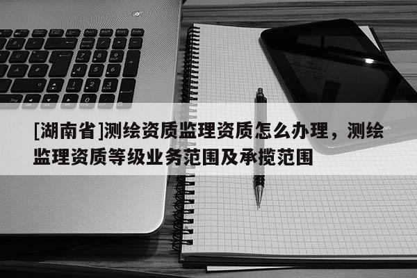 [湖南省]測繪資質(zhì)監(jiān)理資質(zhì)怎么辦理，測繪監(jiān)理資質(zhì)等級業(yè)務(wù)范圍及承攬范圍