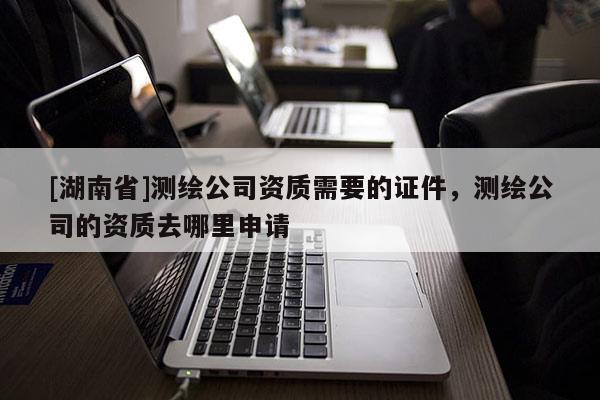 [湖南省]測繪公司資質需要的證件，測繪公司的資質去哪里申請