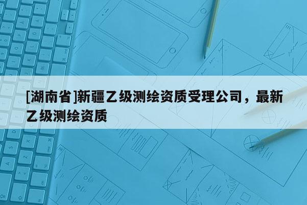 [湖南省]新疆乙級測繪資質(zhì)受理公司，最新乙級測繪資質(zhì)