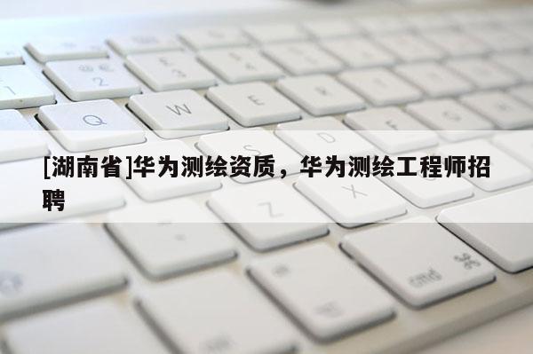 [湖南省]華為測繪資質，華為測繪工程師招聘