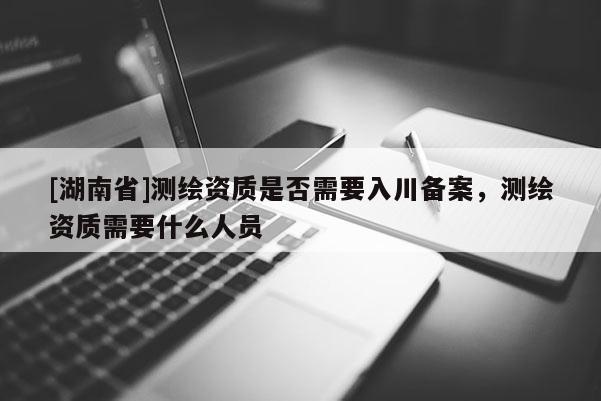 [湖南省]測繪資質是否需要入川備案，測繪資質需要什么人員