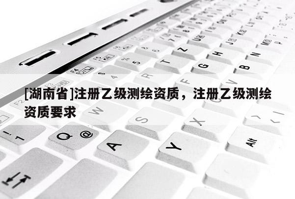 [湖南省]注冊乙級測繪資質，注冊乙級測繪資質要求