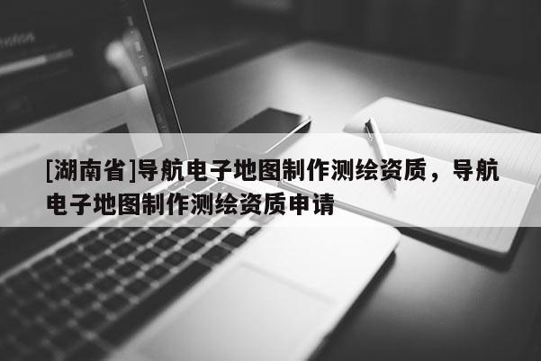 [湖南省]導航電子地圖制作測繪資質，導航電子地圖制作測繪資質申請