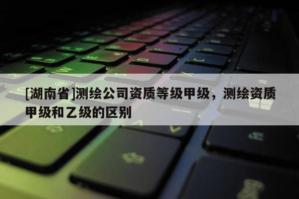[湖南省]測繪公司資質等級甲級，測繪資質甲級和乙級的區別