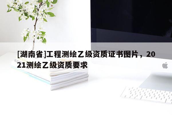 [湖南省]工程測繪乙級資質證書圖片，2021測繪乙級資質要求