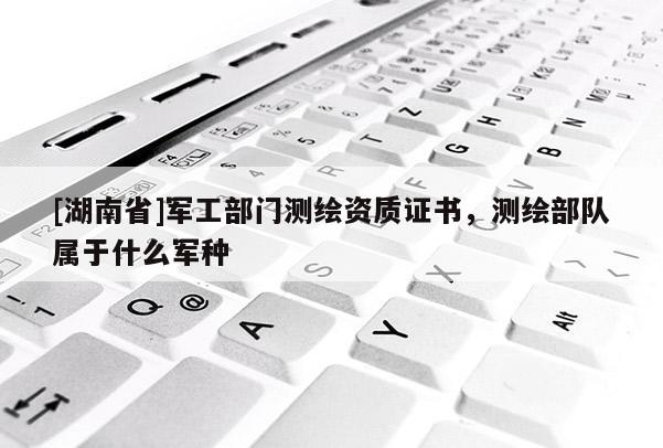 [湖南省]軍工部門測繪資質證書，測繪部隊屬于什么軍種