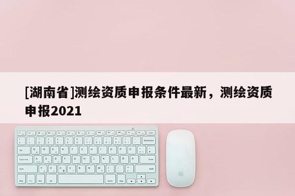 [湖南省]測繪資質申報條件最新，測繪資質申報2021