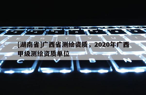 [湖南省]廣西省測繪資質，2020年廣西甲級測繪資質單位