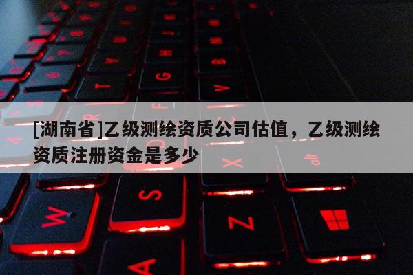 [湖南省]乙級測繪資質公司估值，乙級測繪資質注冊資金是多少