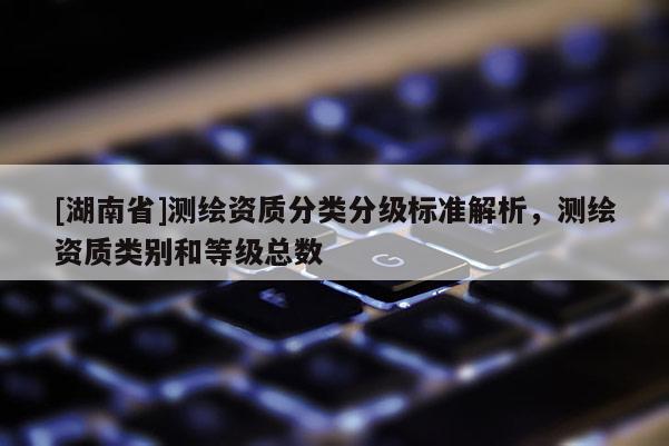 [湖南省]測繪資質分類分級標準解析，測繪資質類別和等級總數
