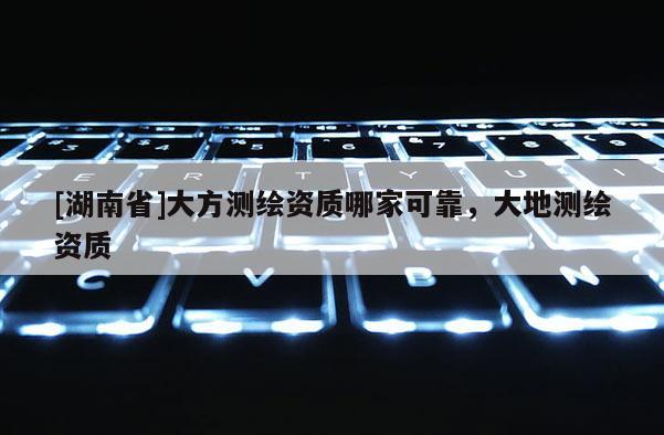 [湖南省]大方測繪資質(zhì)哪家可靠，大地測繪資質(zhì)