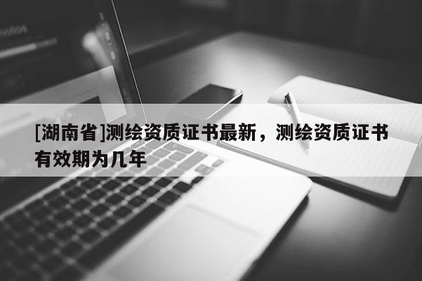 [湖南省]測繪資質證書最新，測繪資質證書有效期為幾年