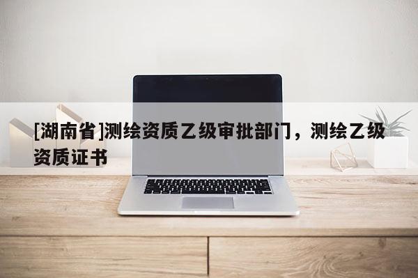 [湖南省]測(cè)繪資質(zhì)乙級(jí)審批部門，測(cè)繪乙級(jí)資質(zhì)證書