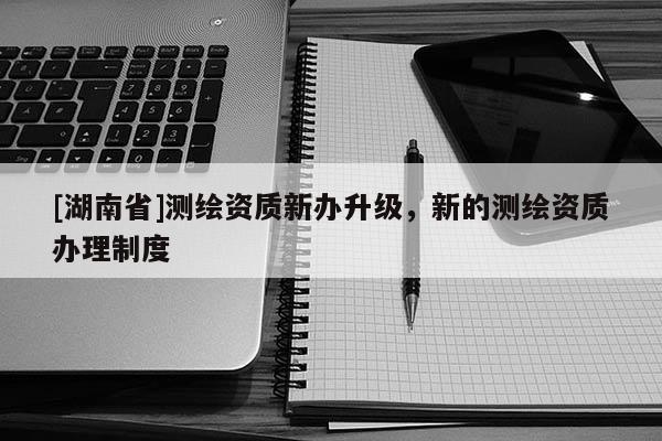 [湖南省]測繪資質新辦升級，新的測繪資質辦理制度
