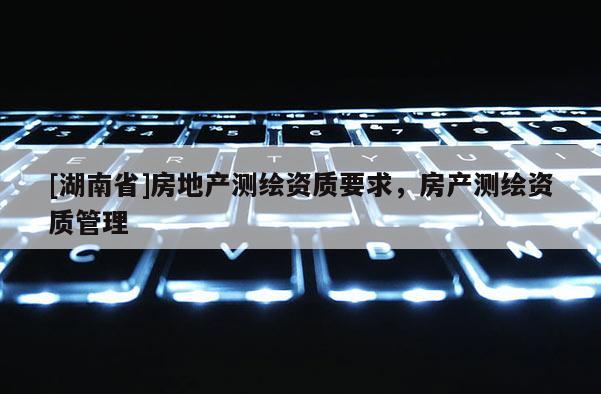 [湖南省]房地產測繪資質要求，房產測繪資質管理