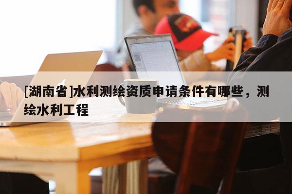 [湖南省]水利測繪資質申請條件有哪些，測繪水利工程