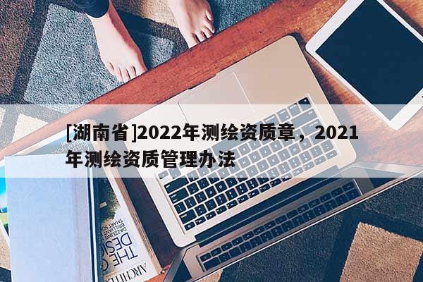 [湖南省]2022年測繪資質章，2021年測繪資質管理辦法